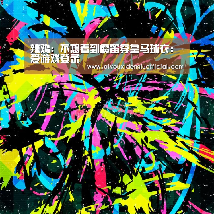 辣鸡:不想看到魔笛穿皇马球衣:爱游戏登录(图1) 爱游戏体育