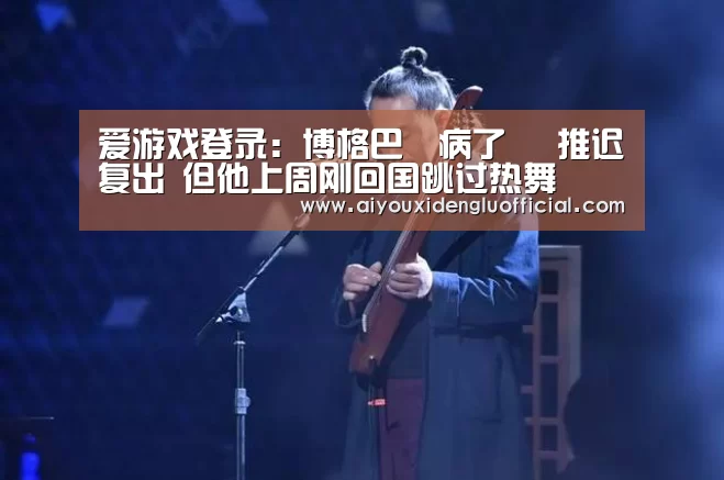 爱游戏登录：博格巴叒病了 叒推迟复出 但他上周刚回国跳过热舞