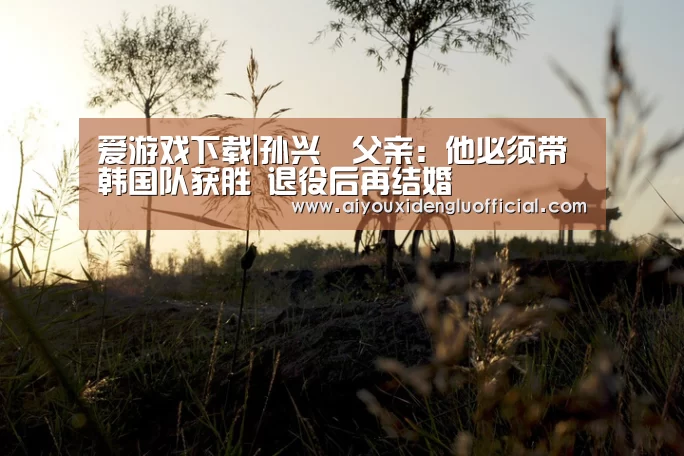 爱游戏下载|孙兴慜父亲：他必须带韩国队获胜 退役后再结婚